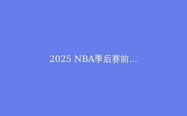 2025 NBA季后赛前瞻：五大争冠热门与三匹黑马