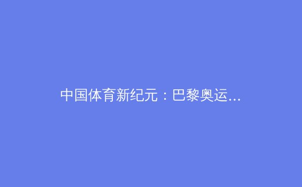 中国体育新纪元：巴黎奥运会盘点与思考 - 4