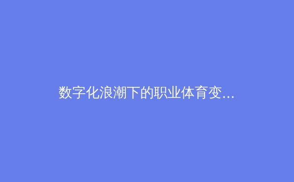 数字化浪潮下的职业体育变革：从数据分析到沉浸式观赛体验 - 3