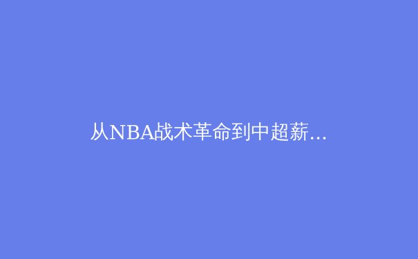 从NBA战术革命到中超薪资重构：现代体育产业的双重变奏