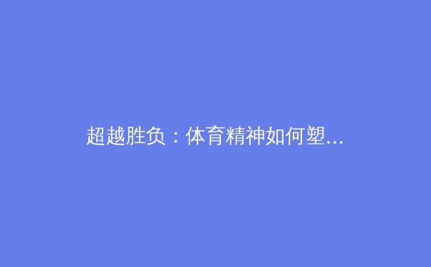 超越胜负：体育精神如何塑造社会凝聚力与现代人格 - 3