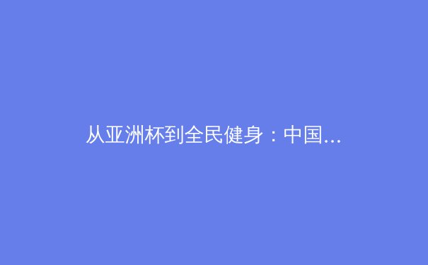 从亚洲杯到全民健身：中国体育的多维镜像与时代价值 - 4