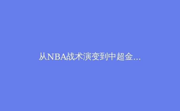 从NBA战术演变到中超金元泡沫：现代体育产业的冰火双重奏 - 4